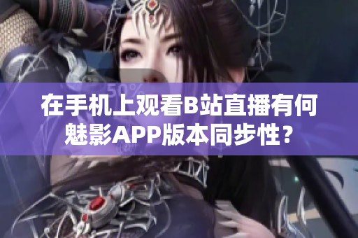 在手機(jī)上觀看B站直播有何魅影APP版本同步性？