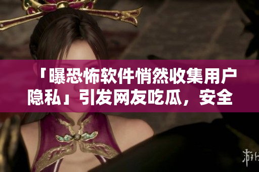 「曝恐怖軟件悄然收集用戶隱私」引發(fā)網(wǎng)友吃瓜，安全專家敦促關(guān)注！