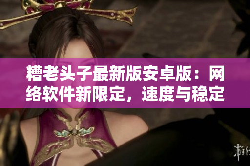 糟老頭子最新版安卓版：網(wǎng)絡(luò)軟件新限定，速度與穩(wěn)定性全面提升