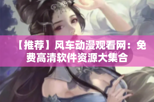 【推薦】風(fēng)車動(dòng)漫觀看網(wǎng)：免費(fèi)高清軟件資源大集合