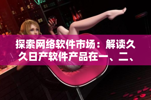 探索網(wǎng)絡(luò)軟件市場(chǎng)：解讀久久日產(chǎn)軟件產(chǎn)品在一、二、三線城市中的應(yīng)用策略