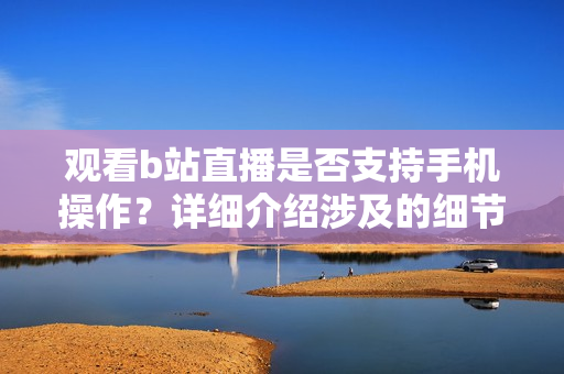 觀看b站直播是否支持手機(jī)操作？詳細(xì)介紹涉及的細(xì)節(jié)