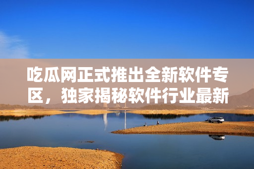 吃瓜網(wǎng)正式推出全新軟件專區(qū)，獨(dú)家揭秘軟件行業(yè)最新動態(tài)
