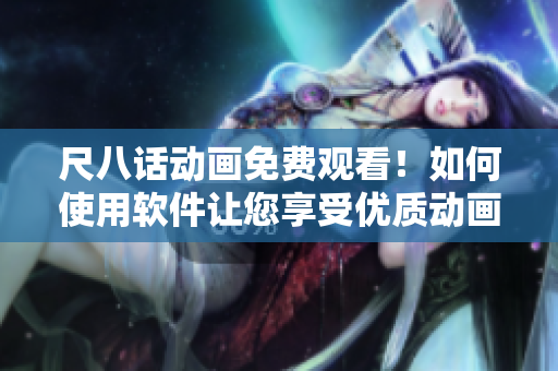 尺八話動(dòng)畫免費(fèi)觀看！如何使用軟件讓您享受優(yōu)質(zhì)動(dòng)畫內(nèi)容？