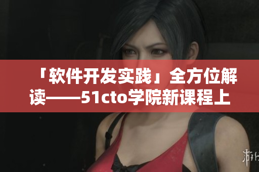 「軟件開發(fā)實踐」全方位解讀——51cto學院新課程上線！