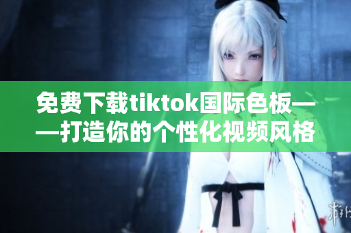 免費(fèi)下載tiktok國際色板——打造你的個(gè)性化視頻風(fēng)格