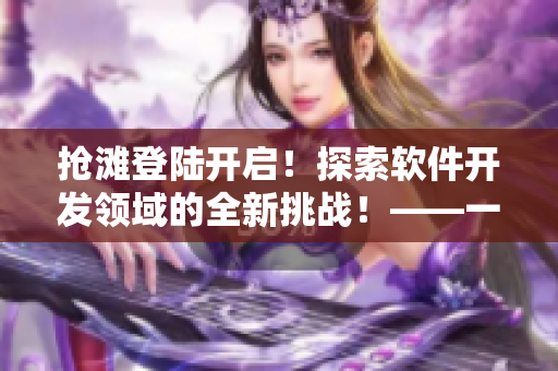 搶灘登陸開啟！探索軟件開發(fā)領(lǐng)域的全新挑戰(zhàn)！——一個(gè)軟件編輯的日志