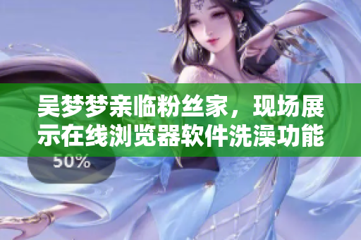 吳夢(mèng)夢(mèng)親臨粉絲家，現(xiàn)場(chǎng)展示在線瀏覽器軟件洗澡功能