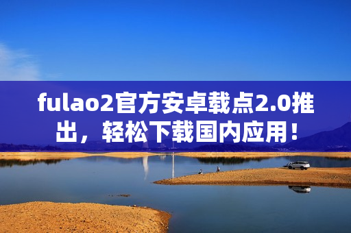 fulao2官方安卓載點(diǎn)2.0推出，輕松下載國(guó)內(nèi)應(yīng)用！