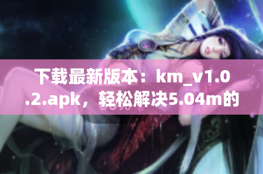 下載最新版本：km_v1.0.2.apk，輕松解決5.04m的網(wǎng)絡(luò)軟件安裝問題