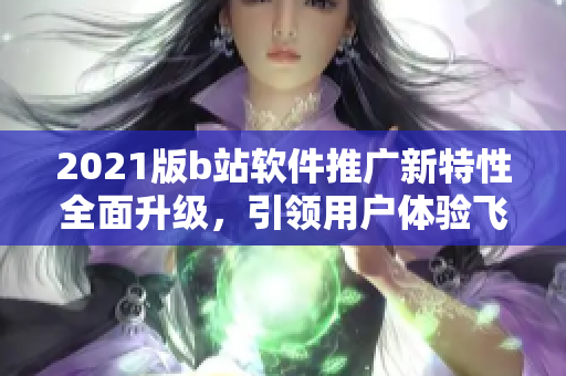 2021版b站軟件推廣新特性全面升級(jí)，引領(lǐng)用戶體驗(yàn)飛躍 ~