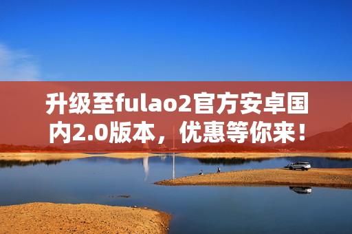 升級至fulao2官方安卓國內(nèi)2.0版本，優(yōu)惠等你來！