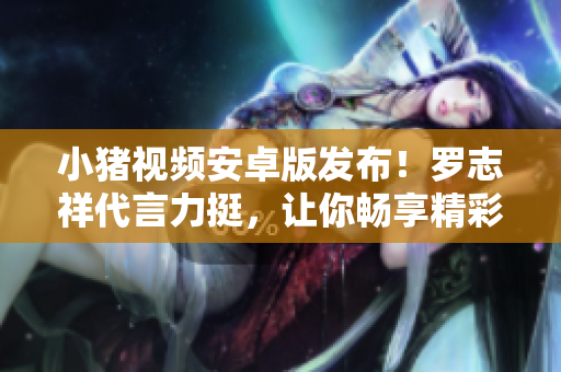 小豬視頻安卓版發(fā)布！羅志祥代言力挺，讓你暢享精彩視頻！【新聞】