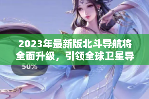 2023年最新版北斗導航將全面升級，引領全球衛(wèi)星導航新方向！