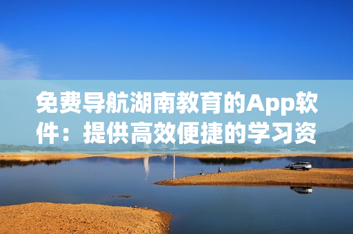 免費導(dǎo)航湖南教育的App軟件：提供高效便捷的學(xué)習(xí)資源和信息