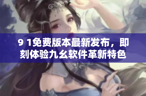 9 1免費(fèi)版本最新發(fā)布，即刻體驗(yàn)九幺軟件革新特色