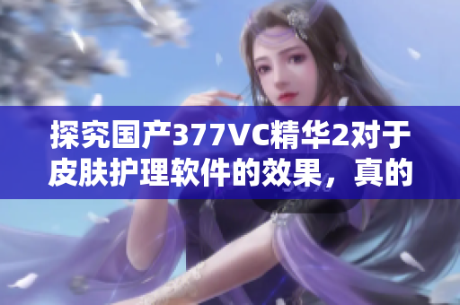 探究國(guó)產(chǎn)377VC精華2對(duì)于皮膚護(hù)理軟件的效果，真的能夠祛除斑點(diǎn)嗎？