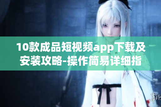 10款成品短視頻app下載及安裝攻略-操作簡(jiǎn)易詳細(xì)指南