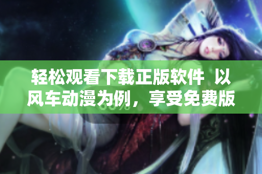 輕松觀看下載正版軟件  以風(fēng)車動(dòng)漫為例，享受免費(fèi)版權(quán)資源