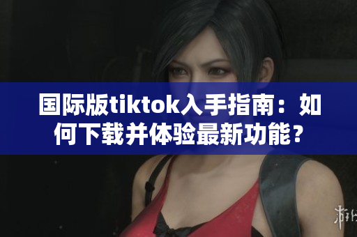 國際版tiktok入手指南：如何下載并體驗最新功能？