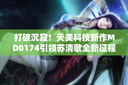 打破沉寂！天美科技新作MD0174引領(lǐng)蘇清歌全新征程
