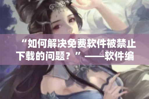 “如何解決免費軟件被禁止下載的問題？”——軟件編輯教你繞開限制
