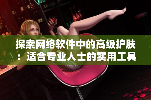 探索網(wǎng)絡(luò)軟件中的高級護(hù)膚：適合專業(yè)人士的實(shí)用工具與技巧分享