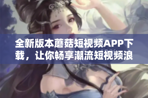 全新版本蘑菇短視頻APP下載，讓你暢享潮流短視頻浪潮