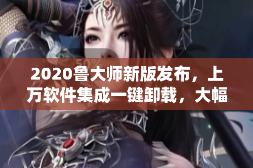 2020魯大師新版發(fā)布，上萬軟件集成一鍵卸載，大幅提升系統(tǒng)速度