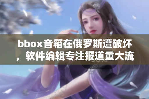 bbox音箱在俄羅斯遭破壞，軟件編輯專注報(bào)道重大流行音箱事故