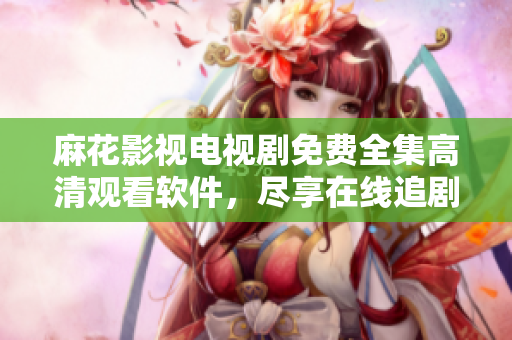麻花影視電視劇免費(fèi)全集高清觀看軟件，盡享在線追劇樂趣