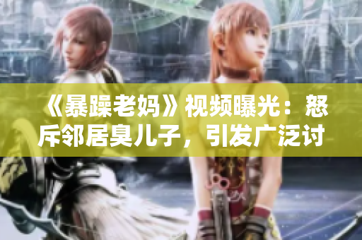 《暴躁老媽》視頻曝光：怒斥鄰居臭兒子，引發(fā)廣泛討論