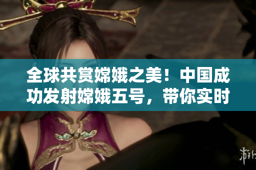 全球共賞嫦娥之美！中國(guó)成功發(fā)射嫦娥五號(hào)，帶你實(shí)時(shí)探索月球奧秘