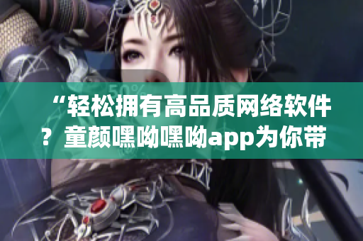 “輕松擁有高品質(zhì)網(wǎng)絡(luò)軟件？童顏嘿呦嘿呦app為你帶來最新推薦！”