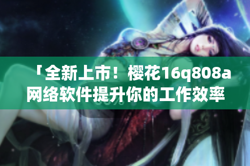 「全新上市！櫻花16q808a網(wǎng)絡(luò)軟件提升你的工作效率！」