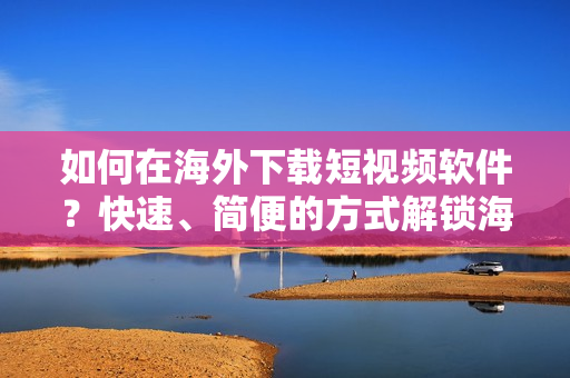 如何在海外下載短視頻軟件？快速、簡便的方式解鎖海外市場！