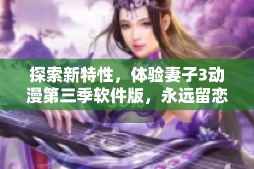 探索新特性，體驗(yàn)妻子3動(dòng)漫第三季軟件版，永遠(yuǎn)留戀的新奇感