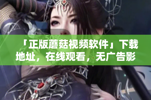 「正版蘑菇視頻軟件」下載地址，在線觀看，無(wú)廣告影視超清體驗(yàn)