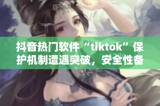 抖音熱門(mén)軟件“tiktok”保護(hù)機(jī)制遭遇突破，安全性備受質(zhì)疑