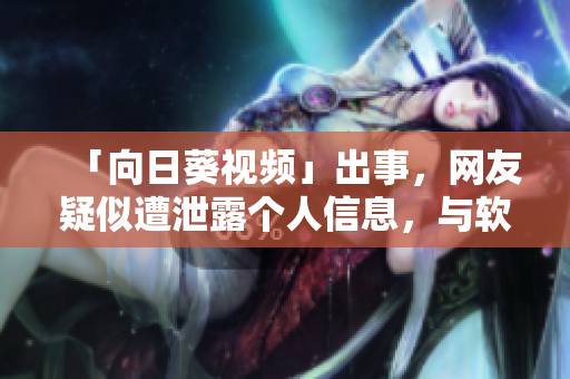 「向日葵視頻」出事，網(wǎng)友疑似遭泄露個人信息，與軟件業(yè)關聯(lián)深刻，懇請重視！