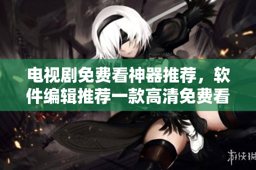 電視劇免費看神器推薦，軟件編輯推薦一款高清免費看電視劇APP