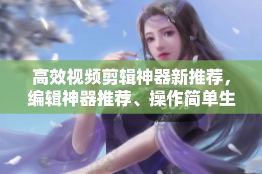 高效視頻剪輯神器新推薦，編輯神器推薦、操作簡單生成視頻神器