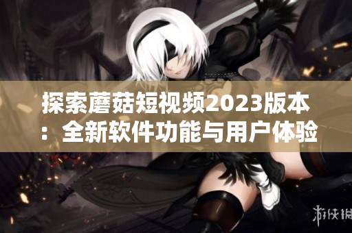 探索蘑菇短視頻2023版本：全新軟件功能與用戶體驗升級