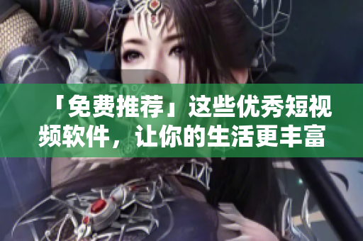 「免費(fèi)推薦」這些優(yōu)秀短視頻軟件，讓你的生活更豐富多彩！
