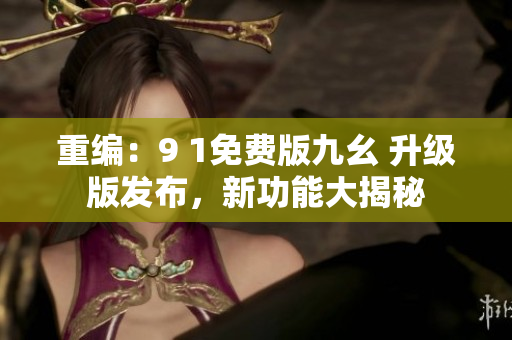 重編：9 1免費(fèi)版九幺 升級(jí)版發(fā)布，新功能大揭秘