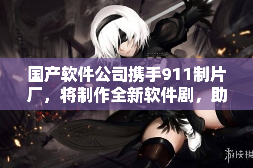 國產(chǎn)軟件公司攜手911制片廠，將制作全新軟件劇，助力中國軟件行業(yè)發(fā)展