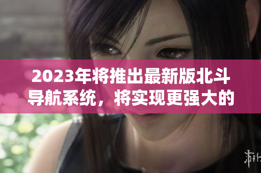 2023年將推出最新版北斗導航系統(tǒng)，將實現(xiàn)更強大的全球衛(wèi)星定位功能
