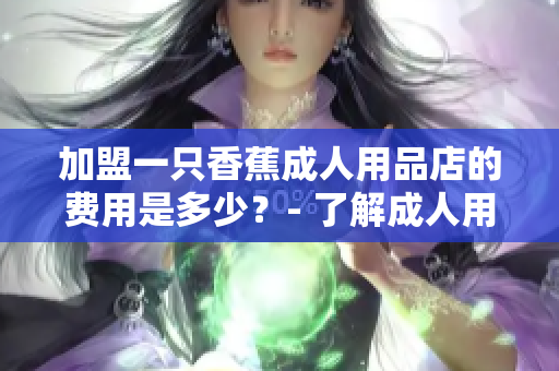 加盟一只香蕉成人用品店的費用是多少？- 了解成人用品店加盟費用