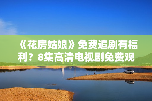 《花房姑娘》免費(fèi)追劇有福利？8集高清電視劇免費(fèi)觀看，猛戳來看如何獲得！