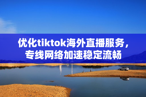 優(yōu)化tiktok海外直播服務(wù)，專線網(wǎng)絡(luò)加速穩(wěn)定流暢